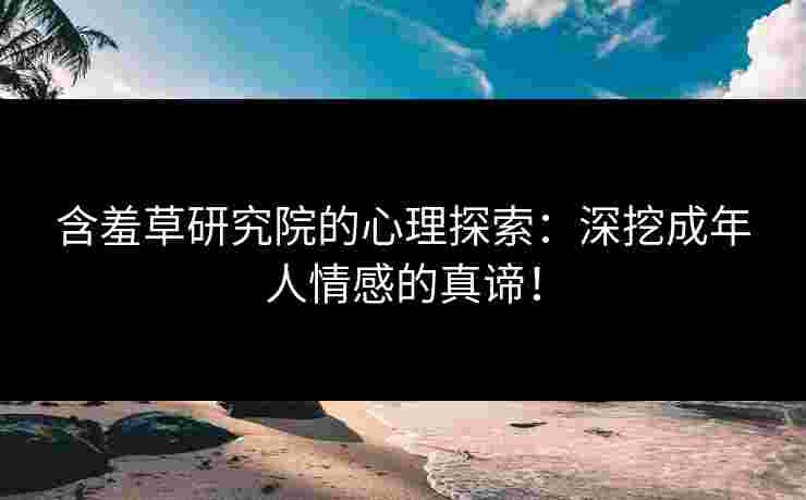 含羞草研究院的心理探索：深挖成年人情感的真谛！