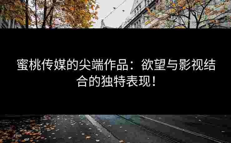蜜桃传媒的尖端作品：欲望与影视结合的独特表现！