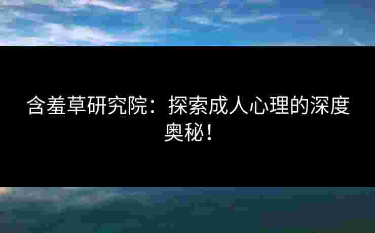 含羞草研究院：探索成人心理的深度奥秘！