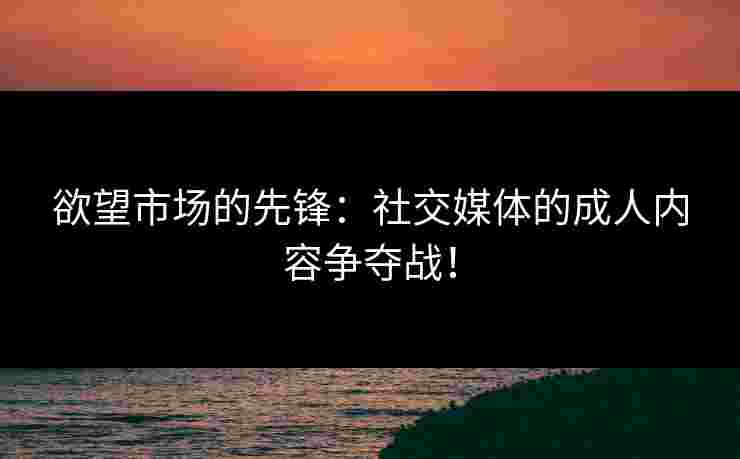 欲望市场的先锋：社交媒体的成人内容争夺战！