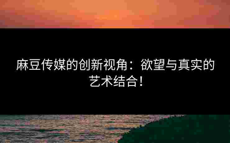 麻豆传媒的创新视角：欲望与真实的艺术结合！