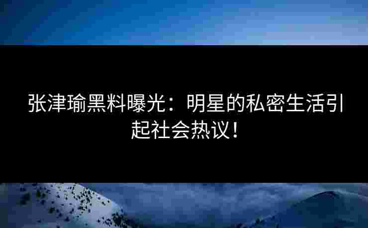 张津瑜黑料曝光：明星的私密生活引起社会热议！