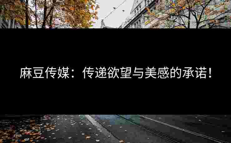 麻豆传媒：传递欲望与美感的承诺！