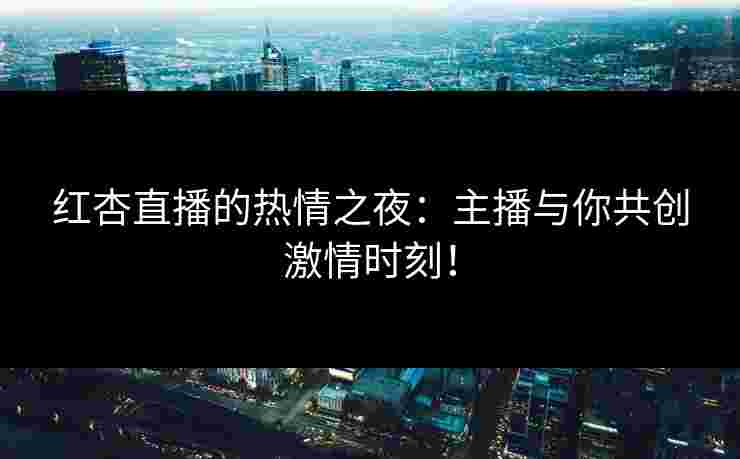 红杏直播的热情之夜：主播与你共创激情时刻！