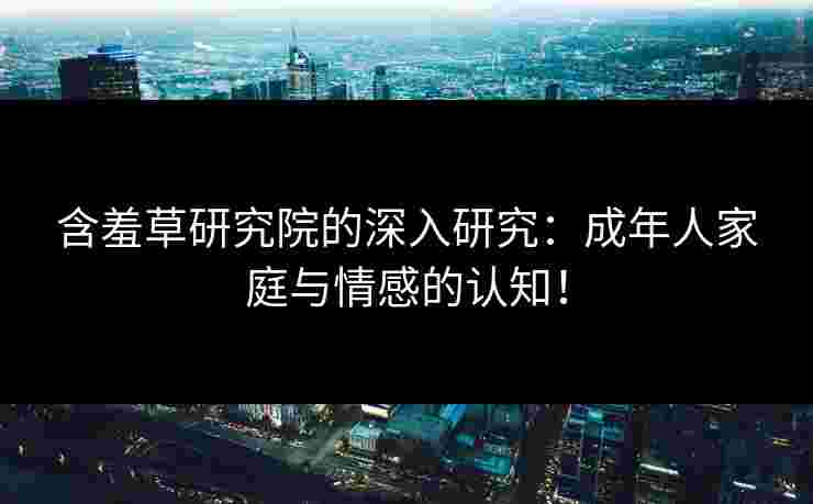 含羞草研究院的深入研究：成年人家庭与情感的认知！