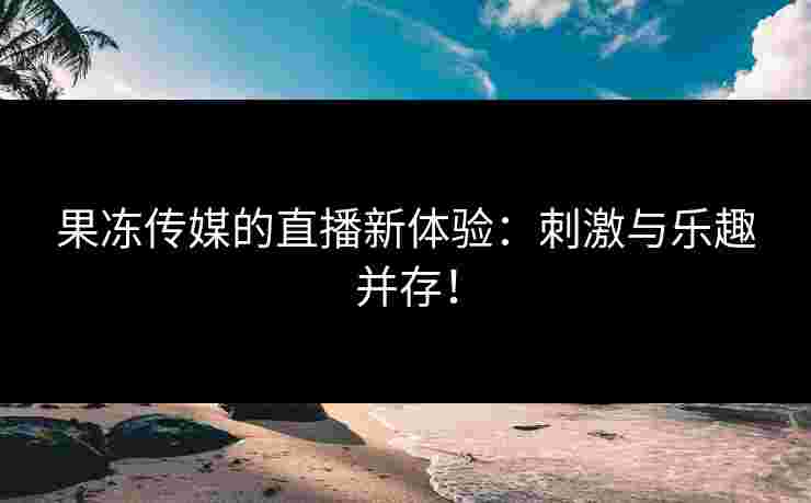 果冻传媒的直播新体验：刺激与乐趣并存！