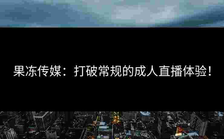 果冻传媒：打破常规的成人直播体验！