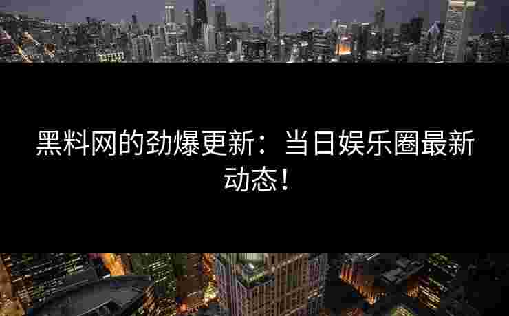 黑料网的劲爆更新：当日娱乐圈最新动态！