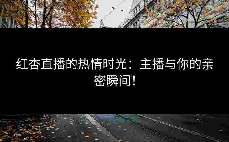 红杏直播的热情时光：主播与你的亲密瞬间！