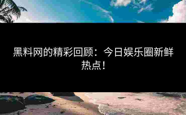 黑料网的精彩回顾：今日娱乐圈新鲜热点！