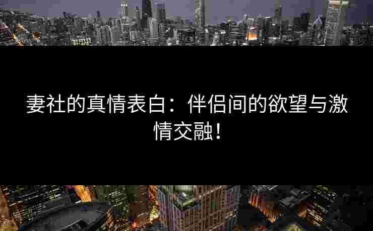 妻社的真情表白：伴侣间的欲望与激情交融！