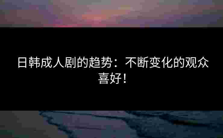 日韩成人剧的趋势：不断变化的观众喜好！