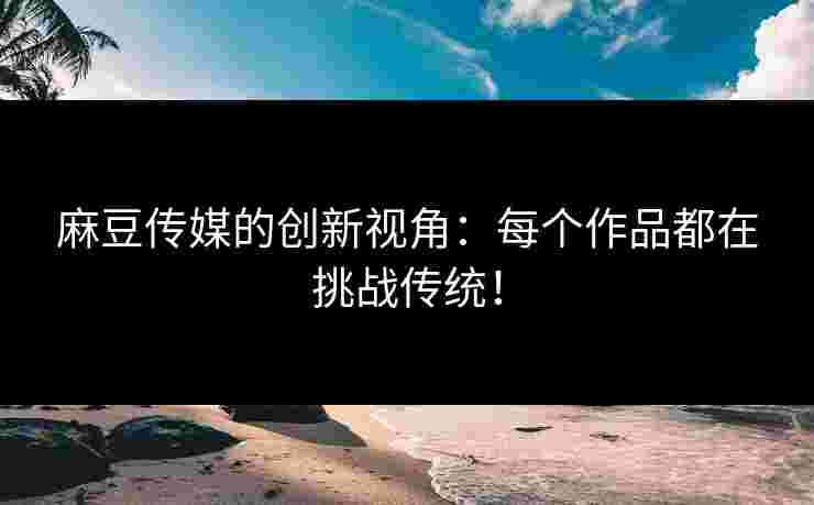 麻豆传媒的创新视角：每个作品都在挑战传统！