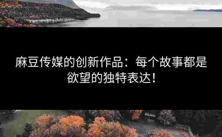 麻豆传媒的创新作品：每个故事都是欲望的独特表达！