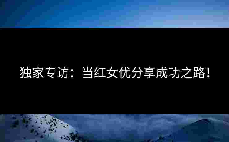 独家专访：当红女优分享成功之路！