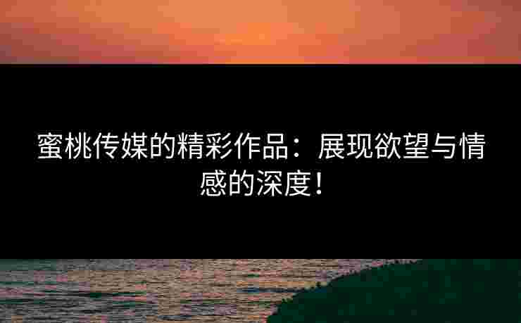 蜜桃传媒的精彩作品：展现欲望与情感的深度！
