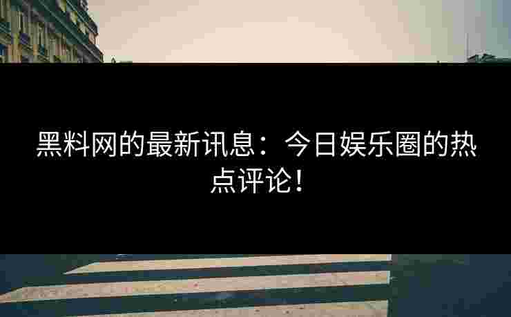 黑料网的最新讯息：今日娱乐圈的热点评论！