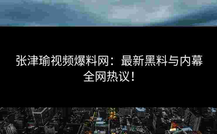 张津瑜视频爆料网：最新黑料与内幕全网热议！
