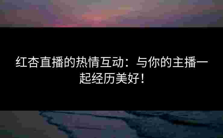 红杏直播的热情互动：与你的主播一起经历美好！
