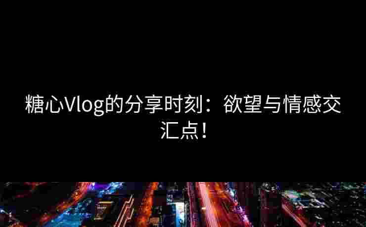 糖心Vlog的分享时刻：欲望与情感交汇点！