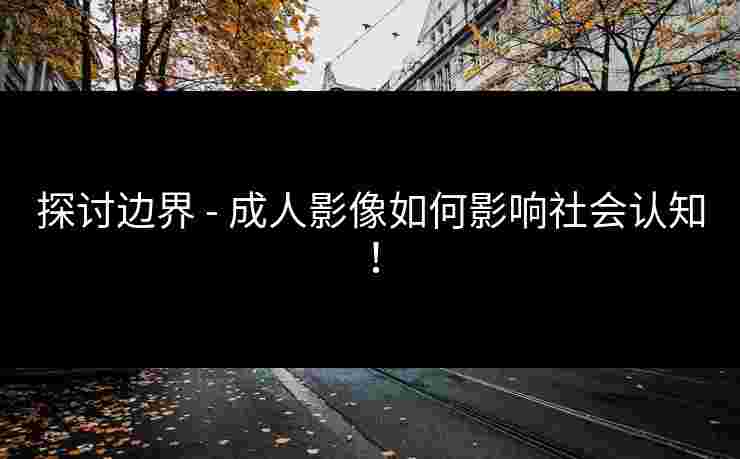 探讨边界 - 成人影像如何影响社会认知！