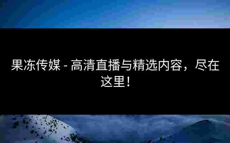 果冻传媒 - 高清直播与精选内容，尽在这里！