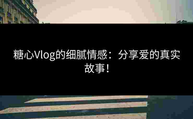 糖心Vlog的细腻情感：分享爱的真实故事！