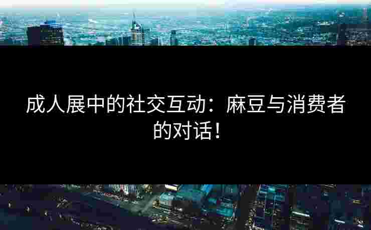成人展中的社交互动：麻豆与消费者的对话！