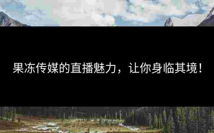 果冻传媒的直播魅力，让你身临其境！
