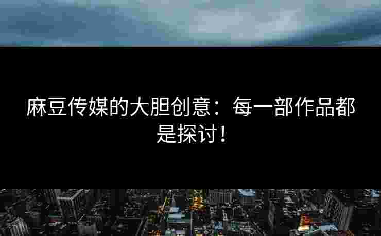 麻豆传媒的大胆创意：每一部作品都是探讨！