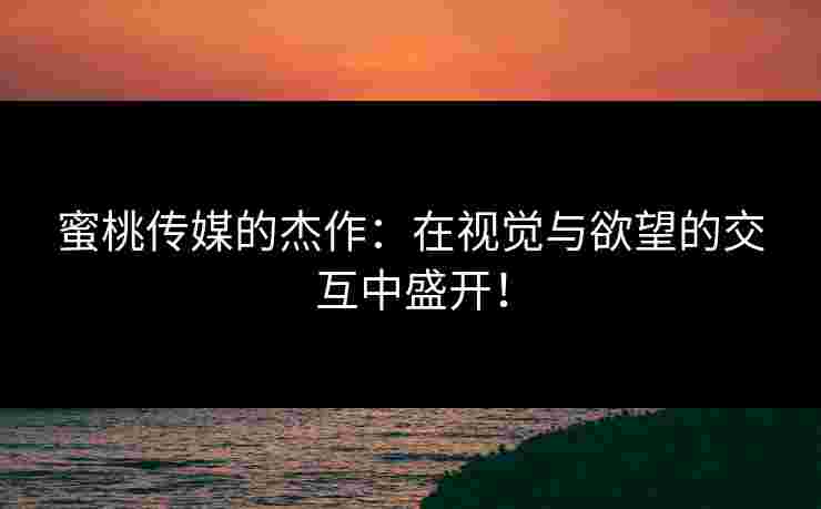 蜜桃传媒的杰作：在视觉与欲望的交互中盛开！