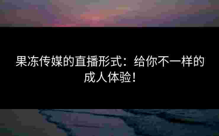 果冻传媒的直播形式：给你不一样的成人体验！