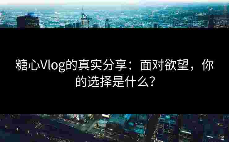 糖心Vlog的真实分享：面对欲望，你的选择是什么？