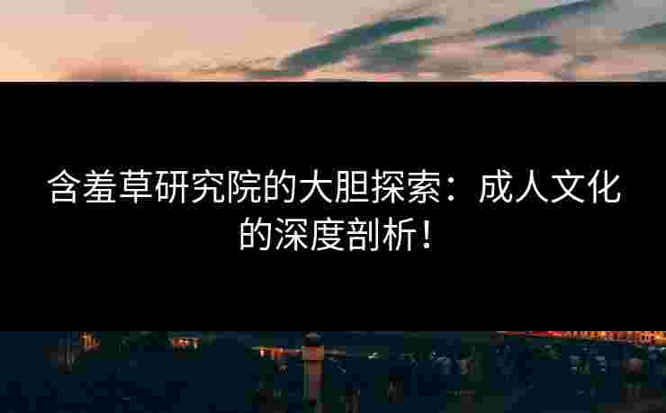 含羞草研究院的大胆探索：成人文化的深度剖析！