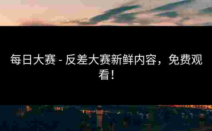 每日大赛 - 反差大赛新鲜内容，免费观看！