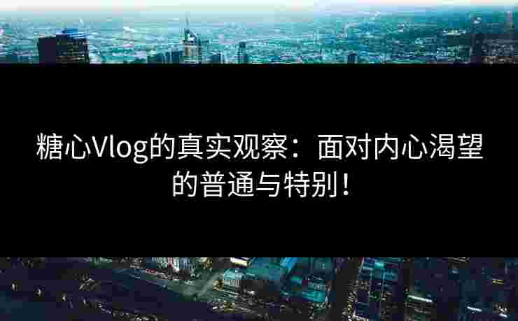 糖心Vlog的真实观察：面对内心渴望的普通与特别！