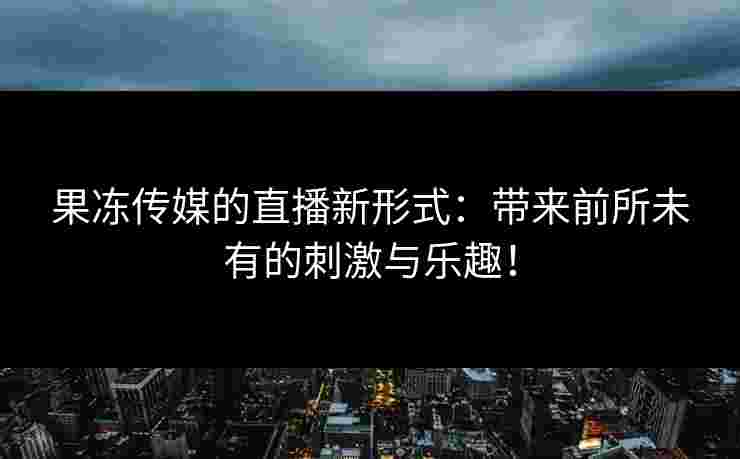 果冻传媒的直播新形式：带来前所未有的刺激与乐趣！