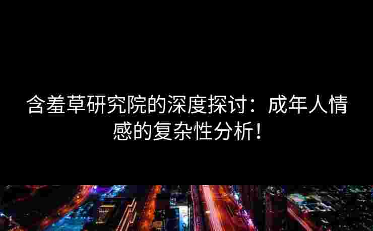 含羞草研究院的深度探讨：成年人情感的复杂性分析！