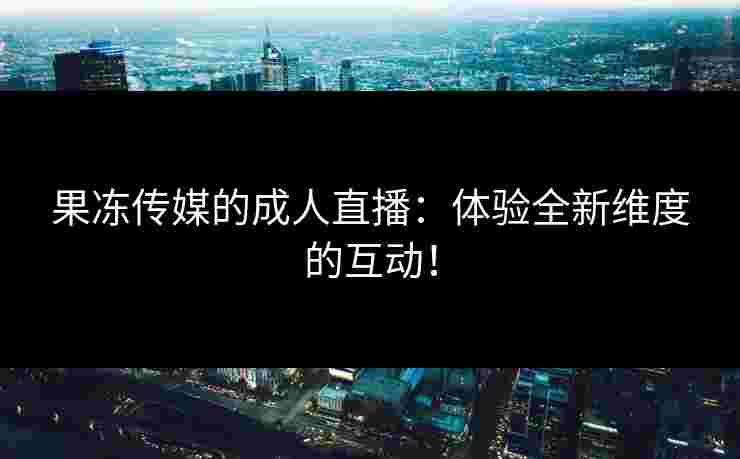 果冻传媒的成人直播：体验全新维度的互动！
