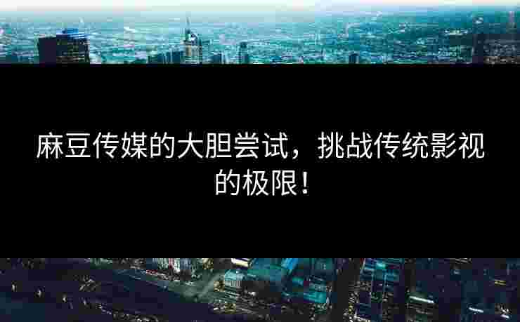 麻豆传媒的大胆尝试，挑战传统影视的极限！