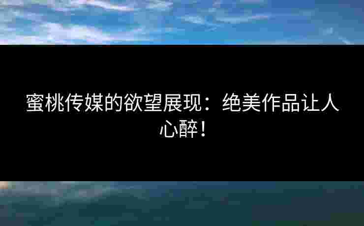蜜桃传媒的欲望展现：绝美作品让人心醉！