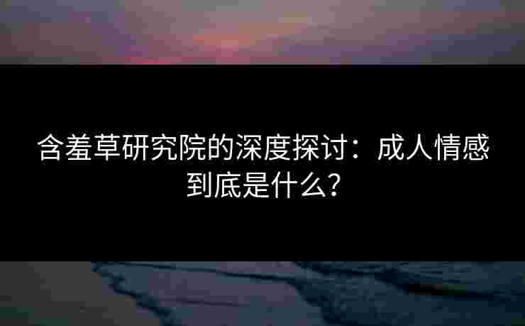 含羞草研究院的深度探讨：成人情感到底是什么？