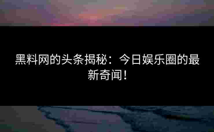 黑料网的头条揭秘：今日娱乐圈的最新奇闻！