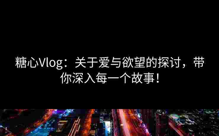 糖心Vlog：关于爱与欲望的探讨，带你深入每一个故事！