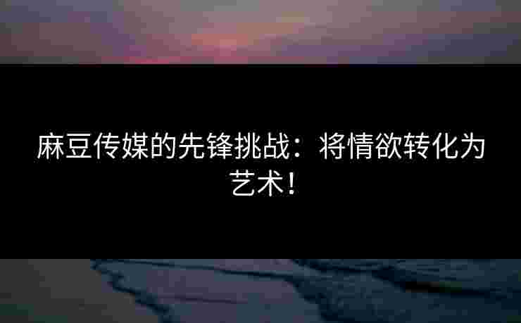 麻豆传媒的先锋挑战：将情欲转化为艺术！