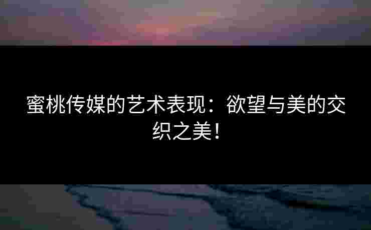 蜜桃传媒的艺术表现：欲望与美的交织之美！