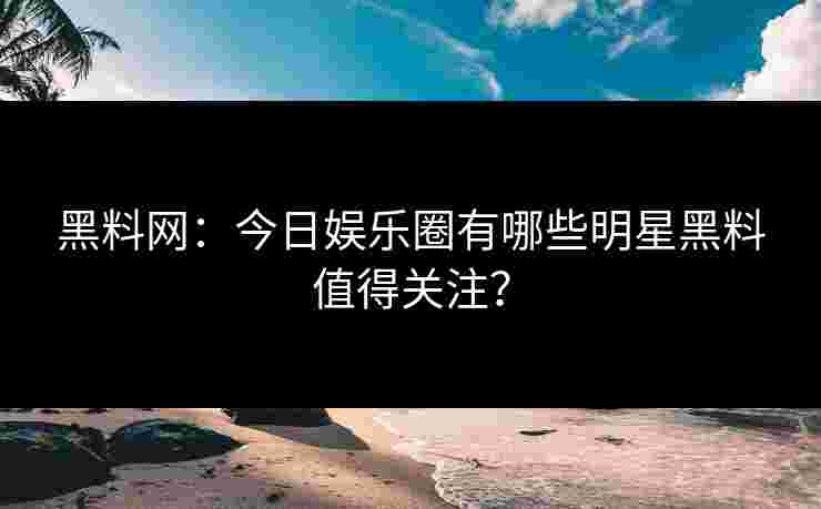 黑料网：今日娱乐圈有哪些明星黑料值得关注？