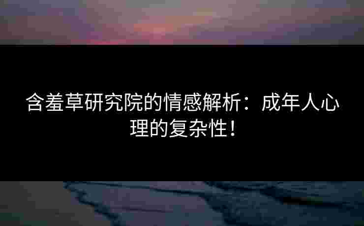 含羞草研究院的情感解析：成年人心理的复杂性！