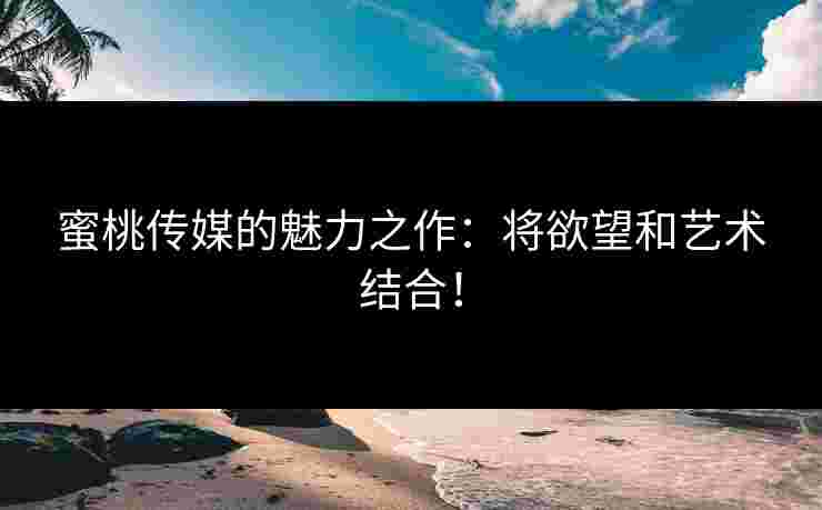 蜜桃传媒的魅力之作:将欲望和艺术结合! 蜜桃传媒的魅力之作:将欲望和艺术结合!