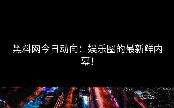 黑料网今日动向：娱乐圈的最新鲜内幕！